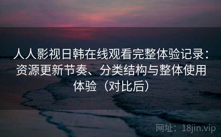 人人影视日韩在线观看完整体验记录：资源更新节奏、分类结构与整体使用体验（对比后）