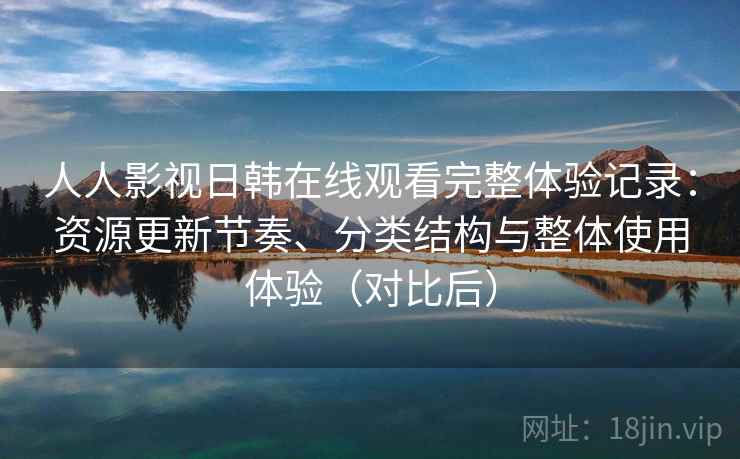 人人影视日韩在线观看完整体验记录：资源更新节奏、分类结构与整体使用体验（对比后）