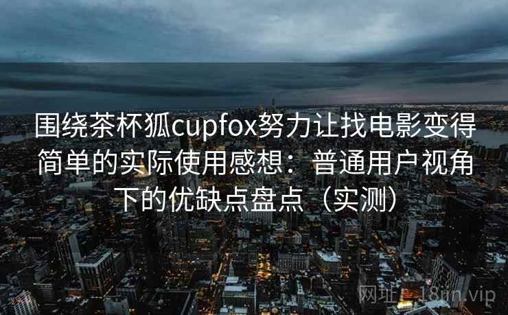 围绕茶杯狐cupfox努力让找电影变得简单的实际使用感想：普通用户视角下的优缺点盘点（实测）