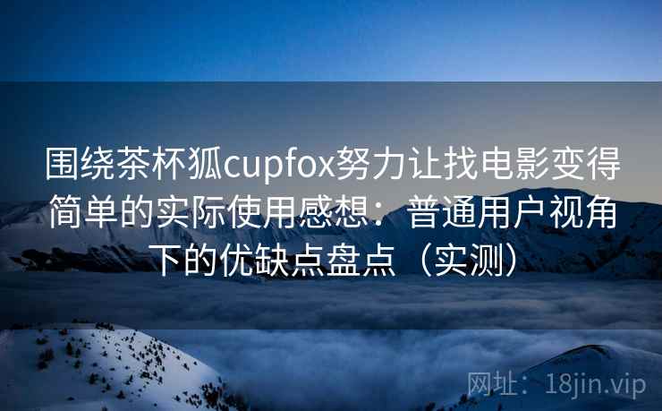 围绕茶杯狐cupfox努力让找电影变得简单的实际使用感想：普通用户视角下的优缺点盘点（实测）