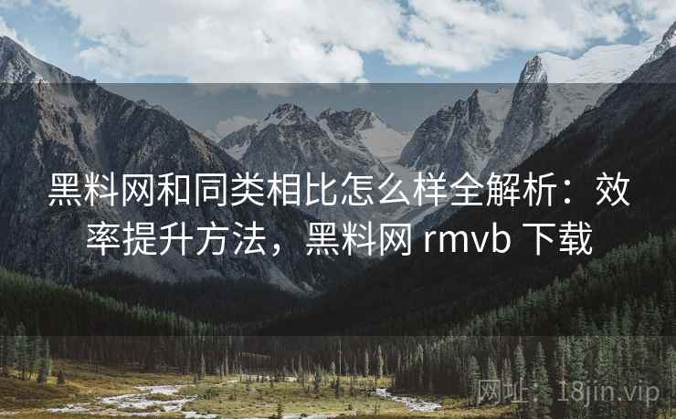 黑料网和同类相比怎么样全解析：效率提升方法，黑料网 rmvb 下载