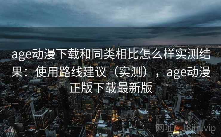 age动漫下载和同类相比怎么样实测结果：使用路线建议（实测），age动漫正版下载最新版