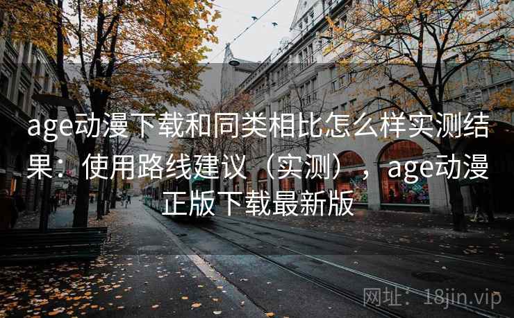 age动漫下载和同类相比怎么样实测结果：使用路线建议（实测），age动漫正版下载最新版