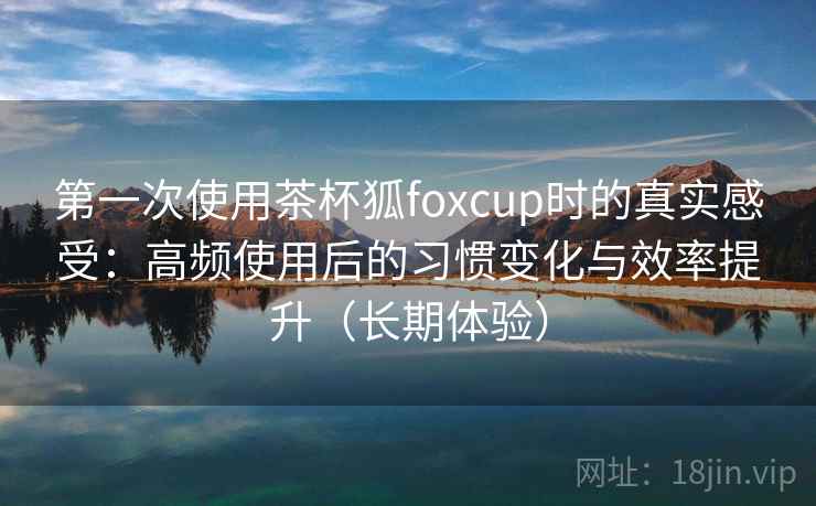 第一次使用茶杯狐foxcup时的真实感受：高频使用后的习惯变化与效率提升（长期体验）