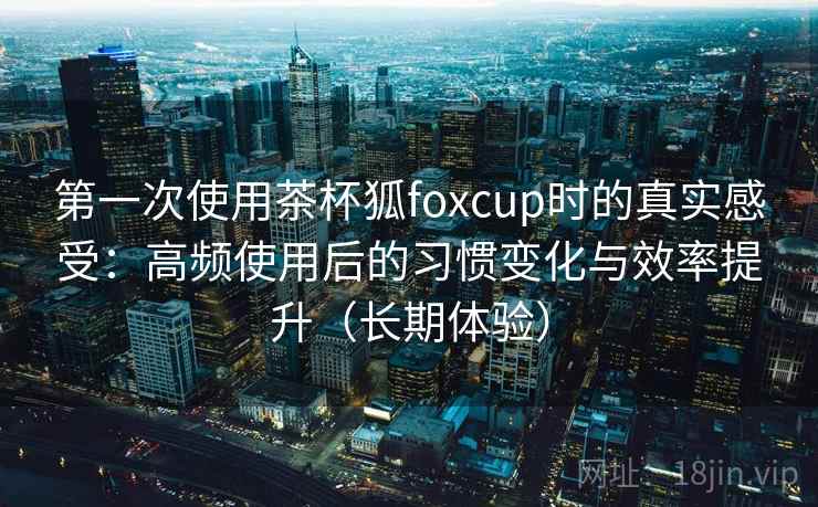 第一次使用茶杯狐foxcup时的真实感受:高频使用后的习惯变化与效率提升(长期体验) 第一次使用茶杯狐foxcup时的真实感受:高频使用后的习惯变化与效率提升(长期体验)
