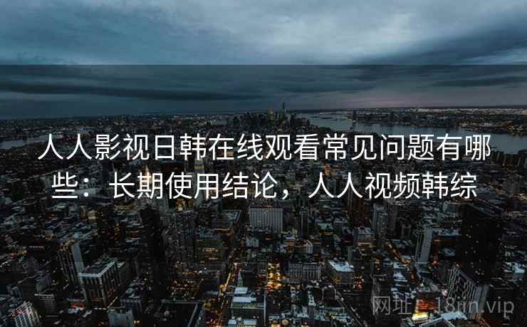 人人影视日韩在线观看常见问题有哪些：长期使用结论，人人视频韩综