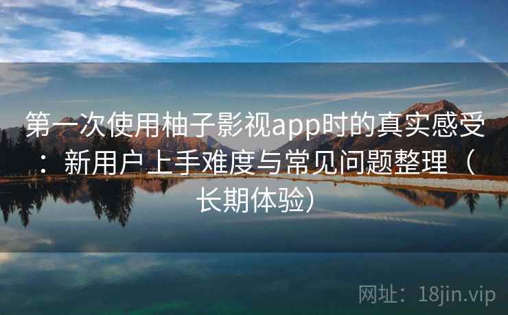 第一次使用柚子影视app时的真实感受：新用户上手难度与常见问题整理（长期体验）