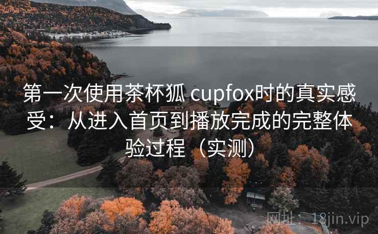 第一次使用茶杯狐 cupfox时的真实感受：从进入首页到播放完成的完整体验过程（实测）