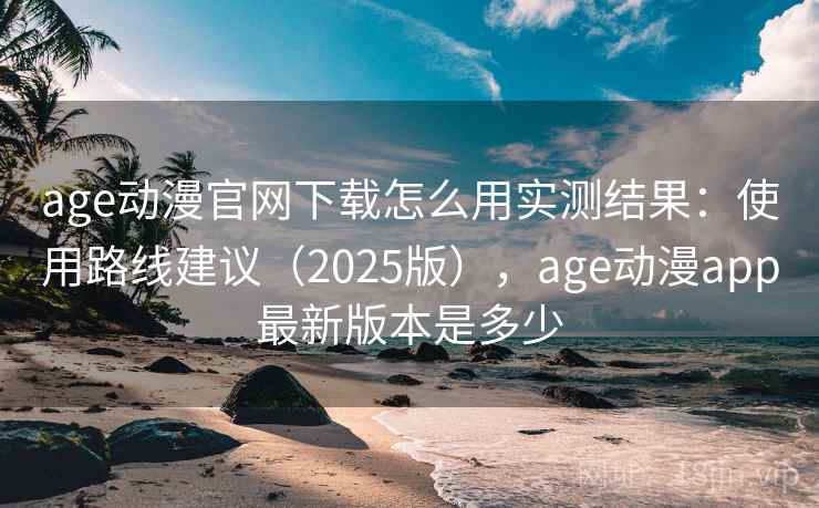 age动漫官网下载怎么用实测结果：使用路线建议（2025版），age动漫app最新版本是多少