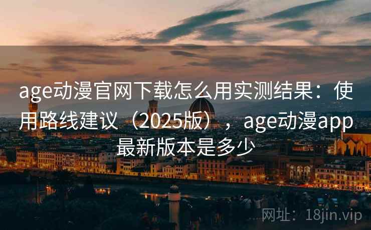 age动漫官网下载怎么用实测结果：使用路线建议（2025版），age动漫app最新版本是多少
