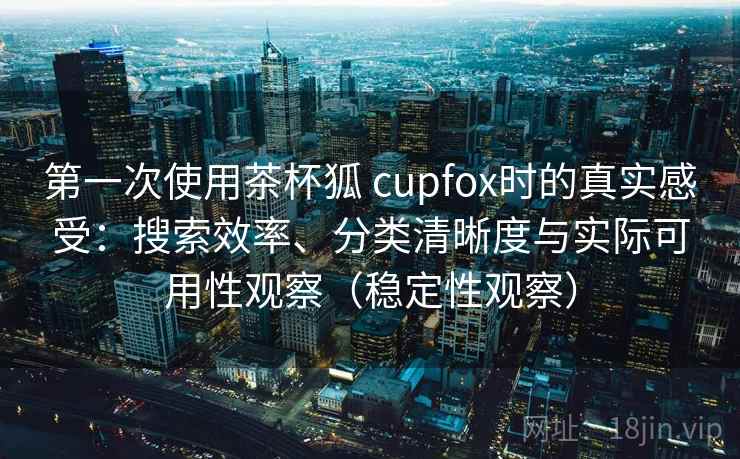 第一次使用茶杯狐 cupfox时的真实感受：搜索效率、分类清晰度与实际可用性观察（稳定性观察）
