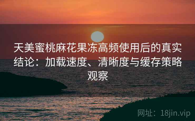 天美蜜桃麻花果冻高频使用后的真实结论：加载速度、清晰度与缓存策略观察