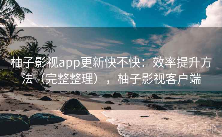 柚子影视app更新快不快：效率提升方法（完整整理），柚子影视客户端