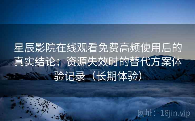 星辰影院在线观看免费高频使用后的真实结论：资源失效时的替代方案体验记录（长期体验）