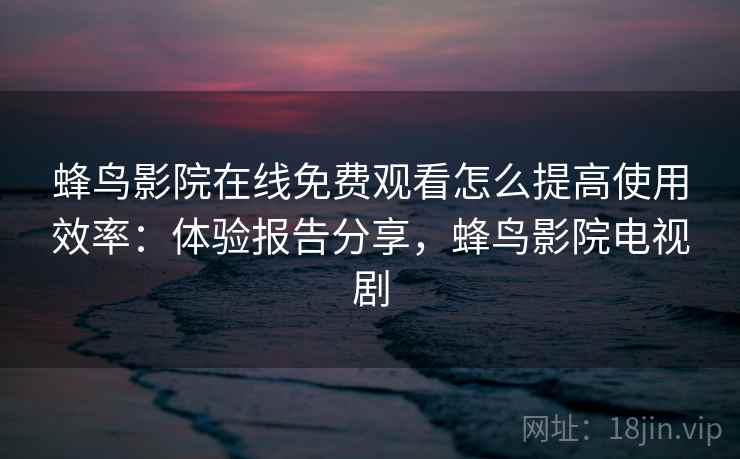 蜂鸟影院在线免费观看怎么提高使用效率：体验报告分享，蜂鸟影院电视剧