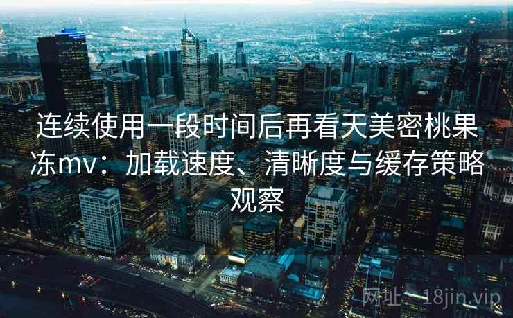 连续使用一段时间后再看天美密桃果冻mv：加载速度、清晰度与缓存策略观察