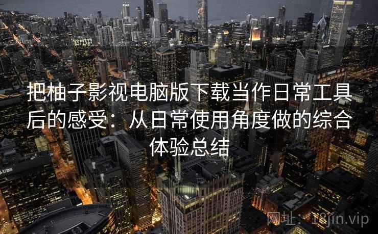 把柚子影视电脑版下载当作日常工具后的感受：从日常使用角度做的综合体验总结