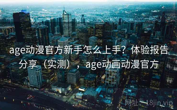 age动漫官方新手怎么上手？体验报告分享（实测），age动画动漫官方