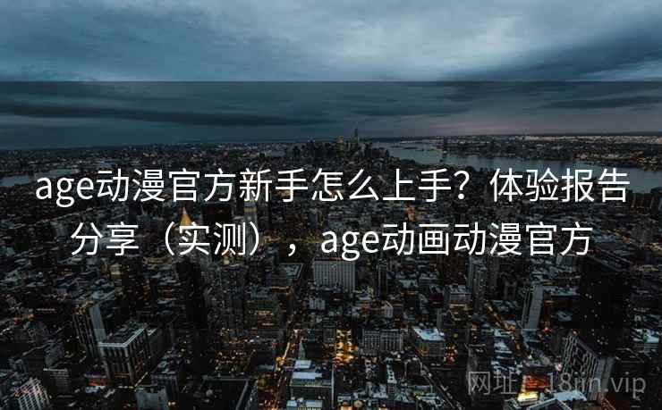 age动漫官方新手怎么上手？体验报告分享（实测），age动画动漫官方
