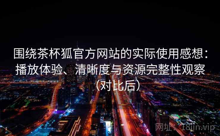 围绕茶杯狐官方网站的实际使用感想：播放体验、清晰度与资源完整性观察（对比后）