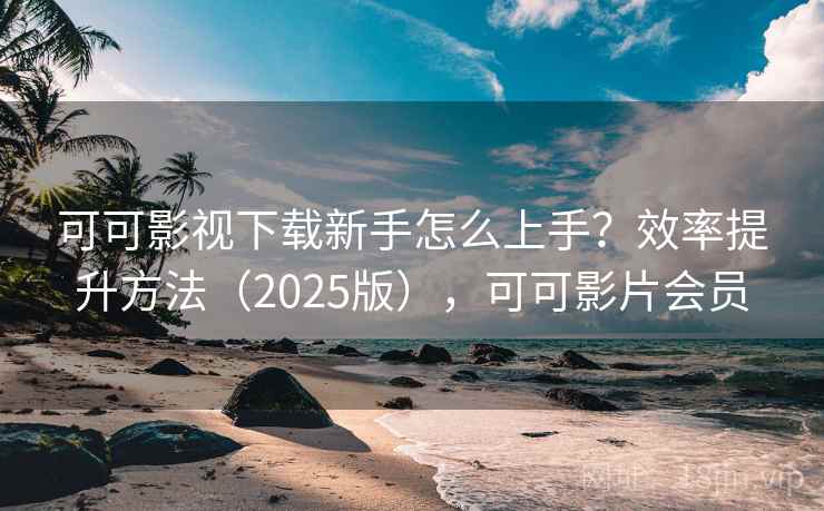可可影视下载新手怎么上手？效率提升方法（2025版），可可影片会员