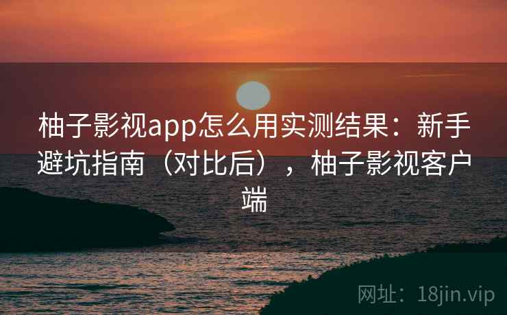 柚子影视app怎么用实测结果：新手避坑指南（对比后），柚子影视客户端