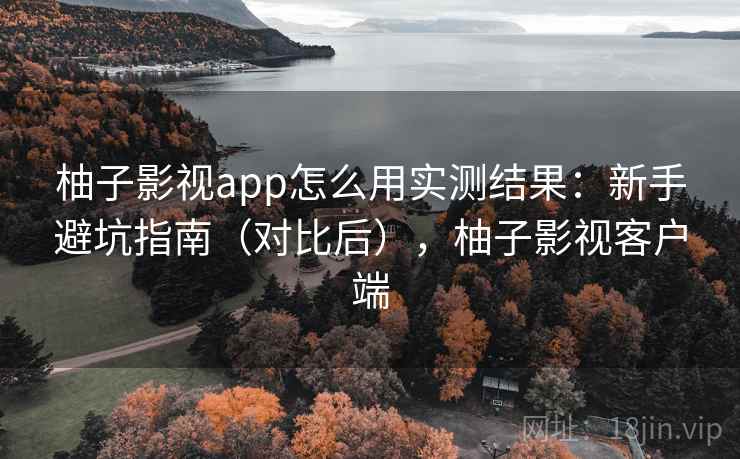 柚子影视app怎么用实测结果：新手避坑指南（对比后），柚子影视客户端