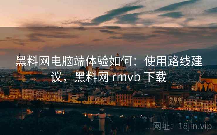 黑料网电脑端体验如何：使用路线建议，黑料网 rmvb 下载