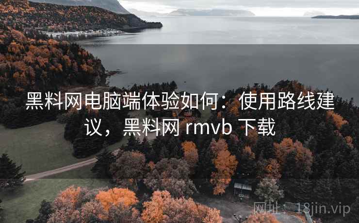黑料网电脑端体验如何:使用路线建议,黑料网 rmvb 下载 黑料网电脑端体验如何:使用路线建议,黑料网 rmvb 下载