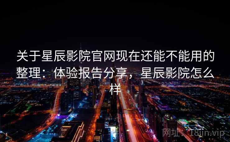 关于星辰影院官网现在还能不能用的整理：体验报告分享，星辰影院怎么样