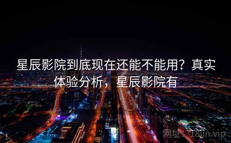 星辰影院到底现在还能不能用？真实体验分析，星辰影院有