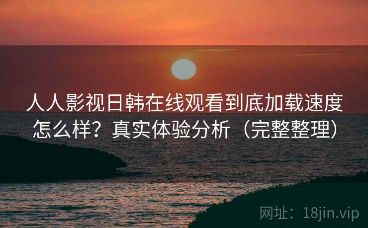 人人影视日韩在线观看到底加载速度怎么样？真实体验分析（完整整理）