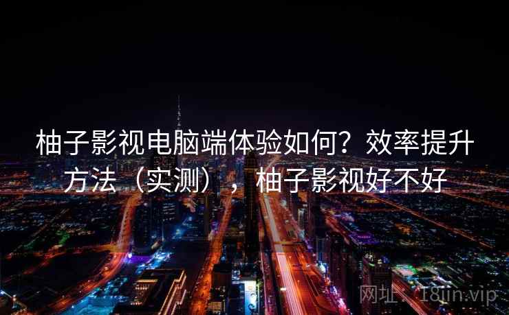 柚子影视电脑端体验如何?效率提升方法(实测),柚子影视好不好 柚子影视电脑端体验如何?效率提升方法(实测),柚子影视好不好