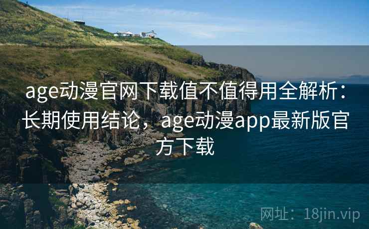 age动漫官网下载值不值得用全解析：长期使用结论，age动漫app最新版官方下载
