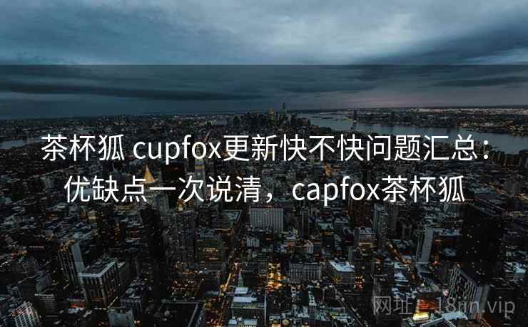 茶杯狐 cupfox更新快不快问题汇总：优缺点一次说清，capfox茶杯狐