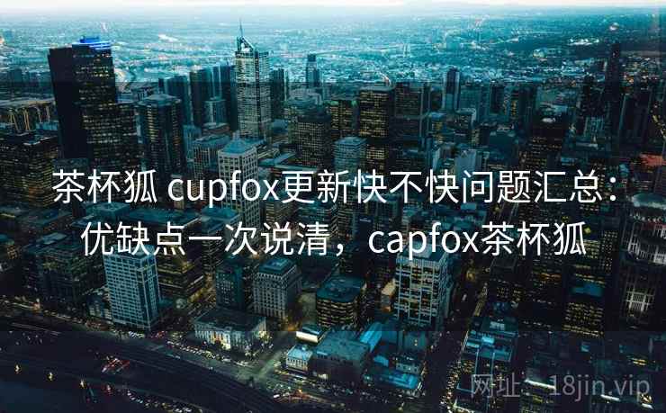 茶杯狐 cupfox更新快不快问题汇总：优缺点一次说清，capfox茶杯狐