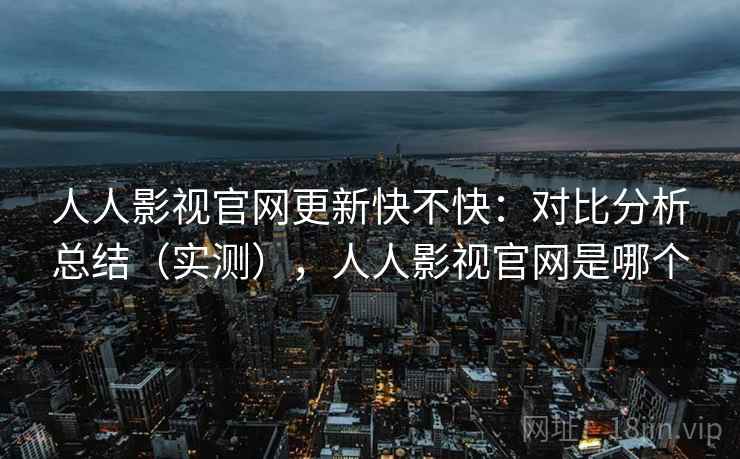 人人影视官网更新快不快：对比分析总结（实测），人人影视官网是哪个