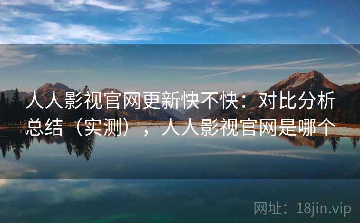 人人影视官网更新快不快：对比分析总结（实测），人人影视官网是哪个