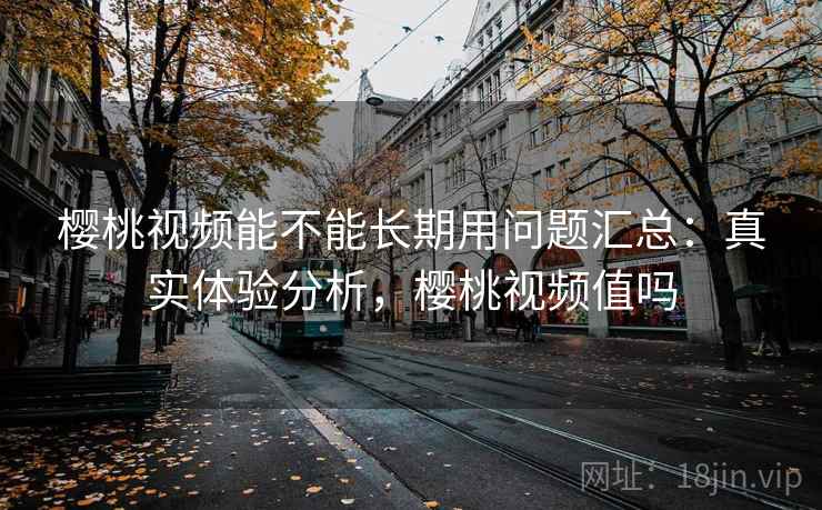 樱桃视频能不能长期用问题汇总：真实体验分析，樱桃视频值吗