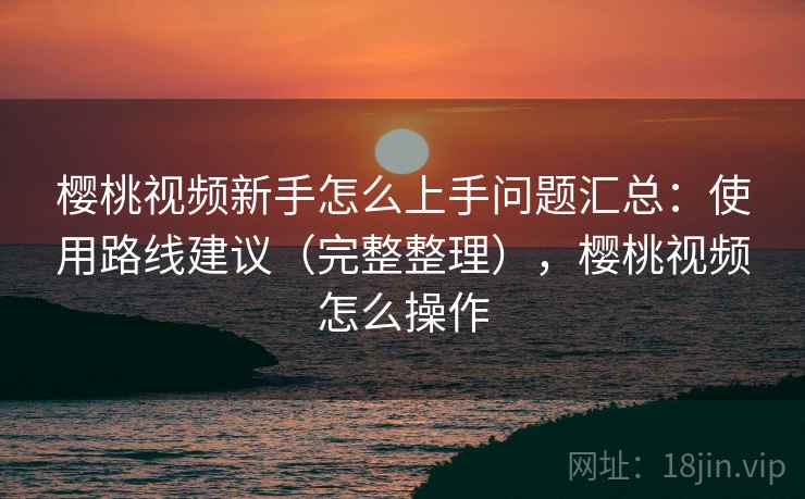 樱桃视频新手怎么上手问题汇总：使用路线建议（完整整理），樱桃视频怎么操作