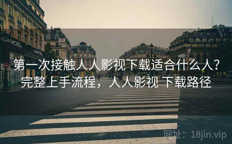 第一次接触人人影视下载适合什么人？完整上手流程，人人影视 下载路径