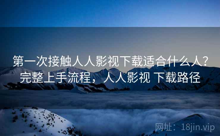 第一次接触人人影视下载适合什么人？完整上手流程，人人影视 下载路径
