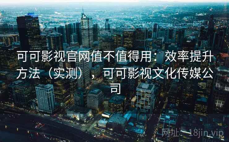 可可影视官网值不值得用：效率提升方法（实测），可可影视文化传媒公司