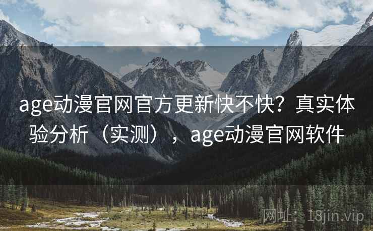 age动漫官网官方更新快不快？真实体验分析（实测），age动漫官网软件
