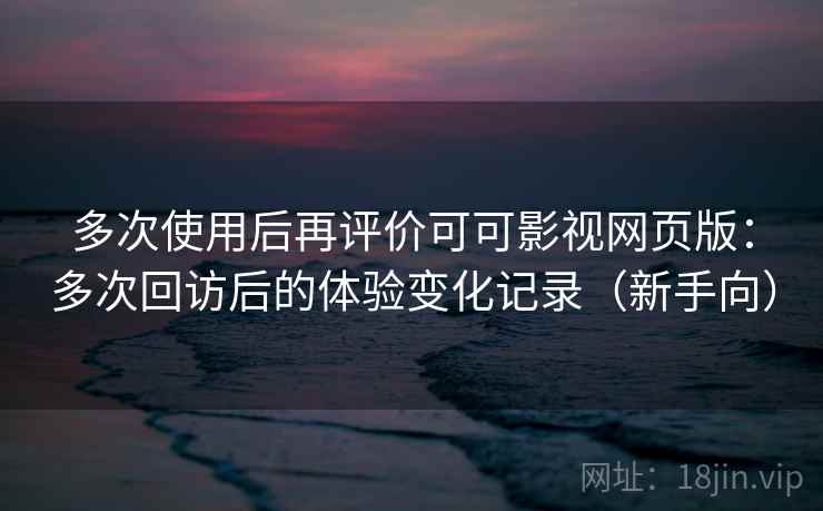多次使用后再评价可可影视网页版：多次回访后的体验变化记录（新手向）