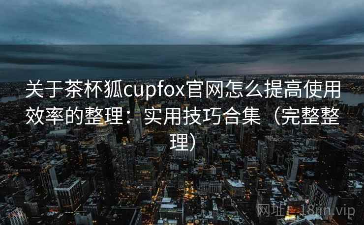 关于茶杯狐cupfox官网怎么提高使用效率的整理：实用技巧合集（完整整理）