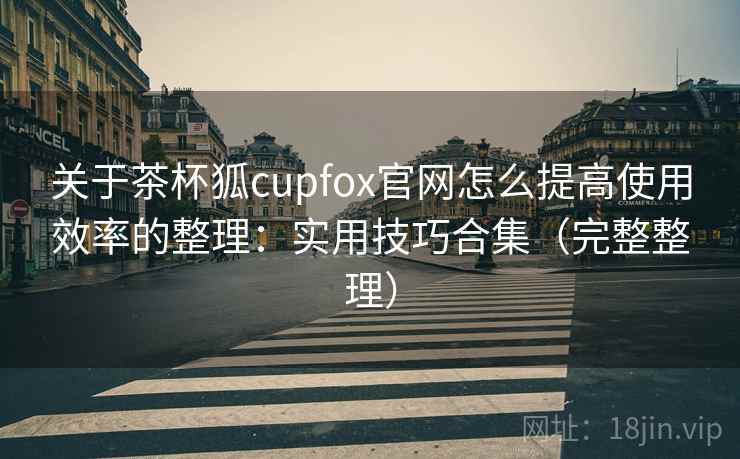 关于茶杯狐cupfox官网怎么提高使用效率的整理：实用技巧合集（完整整理）