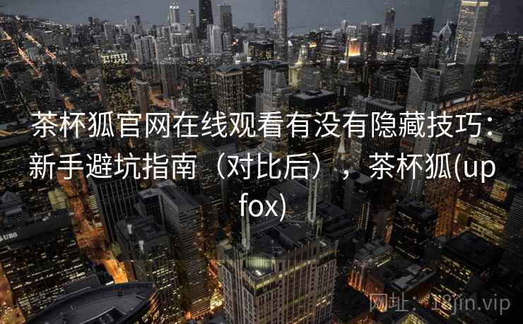 茶杯狐官网在线观看有没有隐藏技巧：新手避坑指南（对比后），茶杯狐(upfox)
