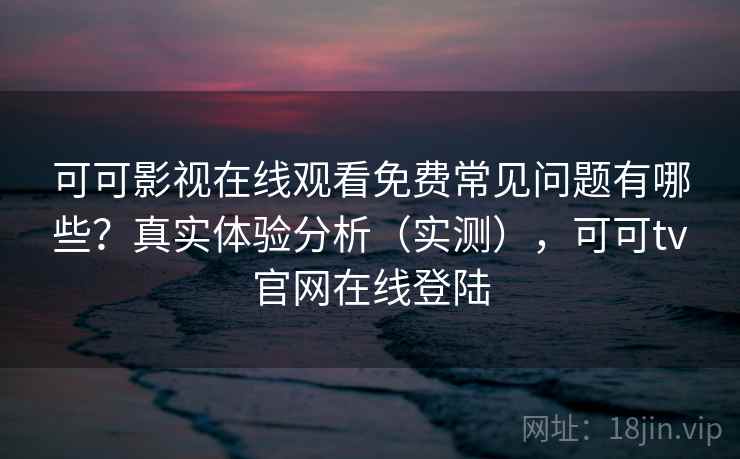 可可影视在线观看免费常见问题有哪些？真实体验分析（实测），可可tv官网在线登陆