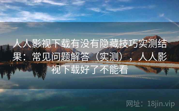 人人影视下载有没有隐藏技巧实测结果：常见问题解答（实测），人人影视下载好了不能看